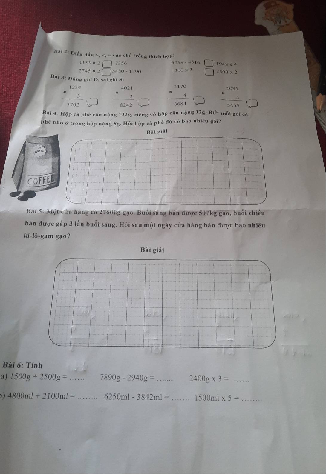 Điền dấu ,
4153* 2□ 8356 6253-4516 1948* 4
2745* 2□ 5480-1290
1300* 3 2500* 2
Bài 3: Đúng ghi D, sai ghi S:
frac beginarrayr 1234 * 3endarray 3702 beginarrayr 4021 * 2 hline 8242endarray
beginarrayr 2170 * 4 hline endarray beginarrayr 1091 * 5 hline endarray
8684
Bài 4. Hộp cà phê cần nặng 132g, riêng vỏ hộp cân nặng 12g. Biết mỗi gói cà 
phê nhỏ ở trong hộp nặng 8g. Hỏi hộp cả phê đó có bao nhiêu gói? 
Bài giải 
COFFED 
Bài 5: Một của hàng có 2760kg gạo. Buổi sáng bán được 507kg gạo, buổi chiều 
bán được gấp 3 lần buổi sáng. Hỏi sau một ngày cửa hàng bán được bao nhiêu 
ki-lô-gam gạo? 
Bài 6: Tính 
a ) 1500g+2500g= _ 7890g-2940g= _ 2400g* 3= _ 
) 4800ml+2100ml= _ 6250ml-3842ml= _ 1500ml* 5= _