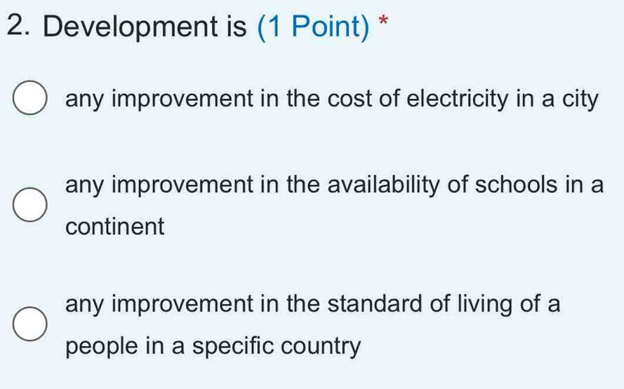 Development is (1 Point) *
any improvement in the cost of electricity in a city
any improvement in the availability of schools in a
continent
any improvement in the standard of living of a
people in a specific country