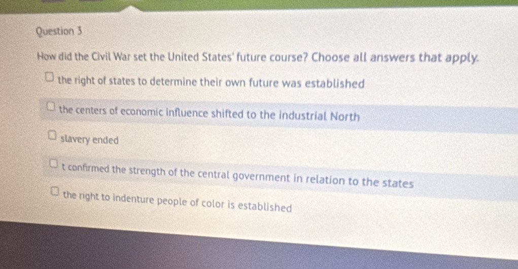 How did the Civil War set the United States' future course? Choose all answers that apply.
the right of states to determine their own future was established
the centers of economic influence shifted to the industrial North
slavery ended
t confirmed the strength of the central government in relation to the states
the right to indenture people of color is established