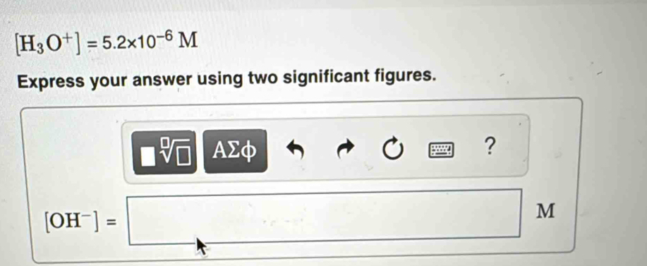 [H_3O^+]=5.2* 10^(-6)M
Express your answer using two significant figures. 
| sqrt[□](□ ) AΣφ
?
[OH^-]=□
M