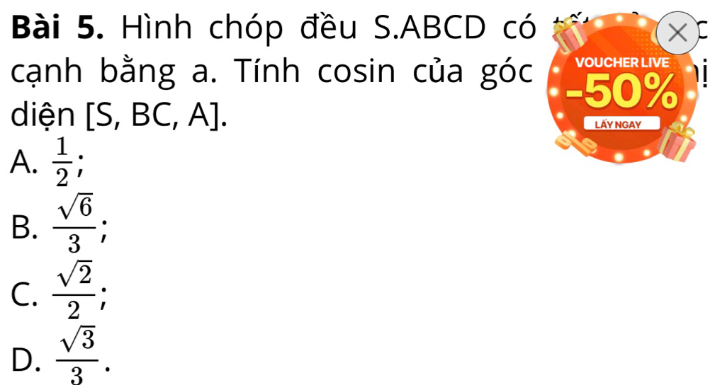 Hình chóp đều S. ABCD có C
X
VOUCHER LIVE
cạnh bằng a. Tính cosin của góc - 50%
diện [S, BC, A]. LấY NGAY
A.  1/2  `
B.  sqrt(6)/3 ;
C.  sqrt(2)/2 
D.  sqrt(3)/3 .