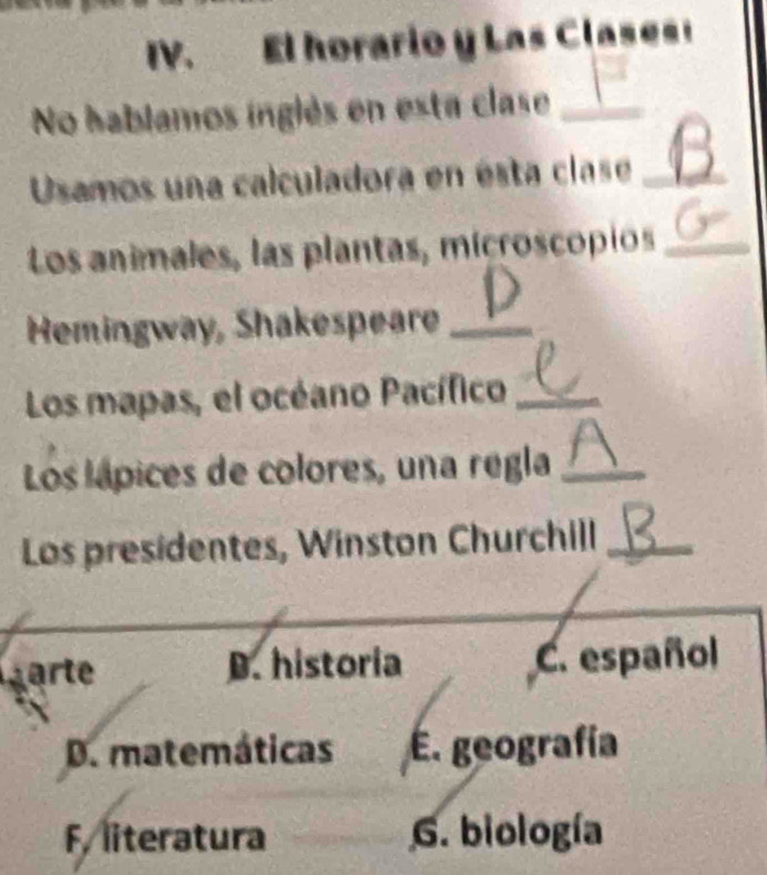 El horario y Las Clases!
No hablamos inglés en esta clase_
Usamos una calculadora en ésta clase_
Los animales, las plantas, microscopios_
Hemingway, Shakespeare_
Los mapas, el océano Pacífico_
Los lápices de colores, una regla_
Los presidentes, Winston Churchill_
_
a D. historia C. español
D. matemáticas E. geografía
F, literatura G. biología