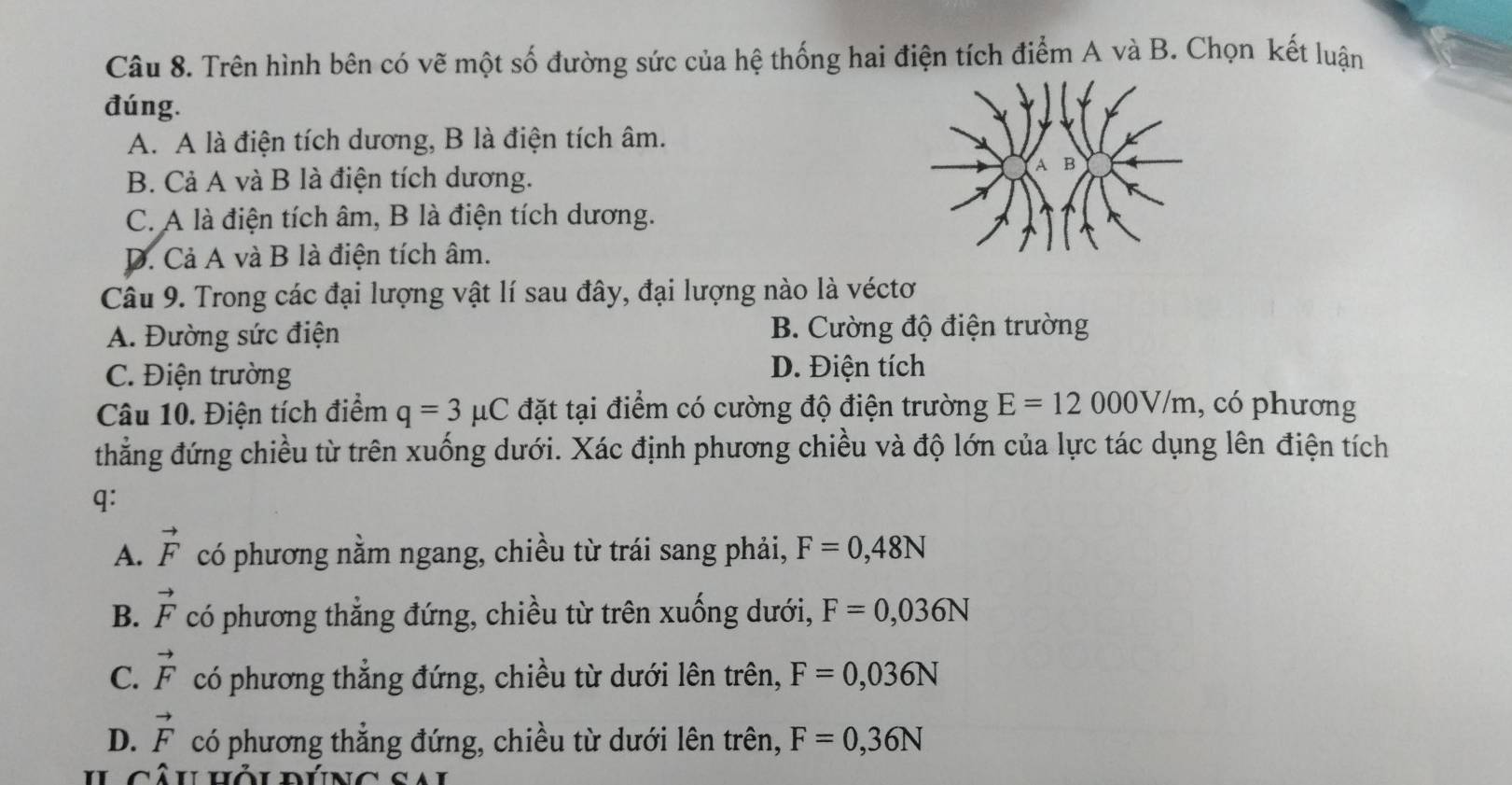 Trên hình bên có vẽ một số đường sức của hệ thống hai điện tích điểm A và B. Chọn kết luận
đúng.
A. A là điện tích dương, B là điện tích âm.
B. Cả A và B là điện tích dương.
C. A là điện tích âm, B là điện tích dương.
D. Cả A và B là điện tích âm.
Câu 9. Trong các đại lượng vật lí sau đây, đại lượng nào là véctơ
A. Đường sức điện B. Cường độ điện trường
C. Điện trường D. Điện tích
Câu 10. Điện tích điểm q=3mu C đặt tại điểm có cường độ điện trường E=12000V/m , có phương
thẳng đứng chiều từ trên xuống dưới. Xác định phương chiều và độ lớn của lực tác dụng lên điện tích
q:
A. vector F có phương nằm ngang, chiều từ trái sang phải, F=0,48N
B. vector F có phương thẳng đứng, chiều từ trên xuống dưới, F=0,036N
C. vector F có phương thẳng đứng, chiều từ dưới lên trên, F=0,036N
D. vector F có phương thẳng đứng, chiều từ dưới lên trên, F=0,36N
ul câu hôu dúng sal