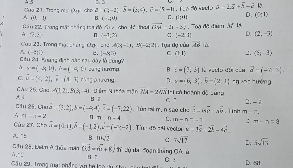 A.5 B. 3 C. - ∠
Câu 21. Trong mp Oxy , cho vector a=(1;-2),vector b=(3;4),vector c=(5;-1).  Toạ độ vecto vector u=2.vector a+vector b-vector c là
1 A. (0;-1) B. (-1;0) C. (1;0)
D. (0;1)
A Câu 22. Trong mặt phẳng toạ độ Oxy , cho M thoà vector OM=2vector i-3vector j. Toạ độ điểm M là
D.
A. (2;3) B. (-3;2) C. (-2;3) (2;-3)
Câu 23. Trong mặt phẳng Oxy , cho A(3;-1),B(-2;2). Tọa độ của vector AB là:
A. (-5;1) B. (-5;3) C. (1;1) D. (5;-3)
Câu 24. Khẳng định nào sau đây là đúng?
A. vector a=(-5;0),vector b=(-4;0) cùng hướng. B. overline c=(7;3) là vectơ đối của vector d=(-7;3).
C. vector u=(4;2),vector v=(8;3) cùng phương. D. overline a=(6;3),overline b=(2;1) ngược hướng.
Câu 25. Cho A(1;2),B(3;-4). Điểm N thỏa mãn vector NA=2vector NB thì có hoành độ bằng
A.4 B. 2 C. 5 D. - 2
Câu 26. Cho vector a=(3;2),vector b=(-4;4),vector c=(-7;22). Tồn tại m, n sao cho vector c=mvector a+nvector b. Tính m-n.
C.
A. m-n=2 B. m-n=4 m-n=-1 D. m-n=3
Câu 27. Cho vector a=(0;1),vector b=(-1;2),vector c=(-3;-2). Tính độ dài vector vector u=3vector a+2vector b-4vector c.
A. 15
B. 10sqrt(2)
C. 7sqrt(17)
D. 5sqrt(13)
Câu 28. Điểm A thỏa mãn vector OA=6vector i+8vector j thì độ dài đoạn thẳng OA là
A.10 B. 6
C. 3
Câu 29. Trong mặt phẳng với hệ toa độ Onu c D. 68