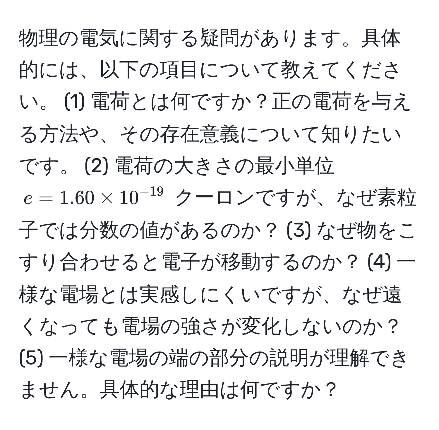 物理の電気に関する疑問があります。具体的には、以下の項目について教えてください。 (1) 電荷とは何ですか？正の電荷を与える方法や、その存在意義について知りたいです。 (2) 電荷の大きさの最小単位 $e = 1.60 * 10^(-19)$ クーロンですが、なぜ素粒子では分数の値があるのか？ (3) なぜ物をこすり合わせると電子が移動するのか？ (4) 一様な電場とは実感しにくいですが、なぜ遠くなっても電場の強さが変化しないのか？ (5) 一様な電場の端の部分の説明が理解できません。具体的な理由は何ですか？