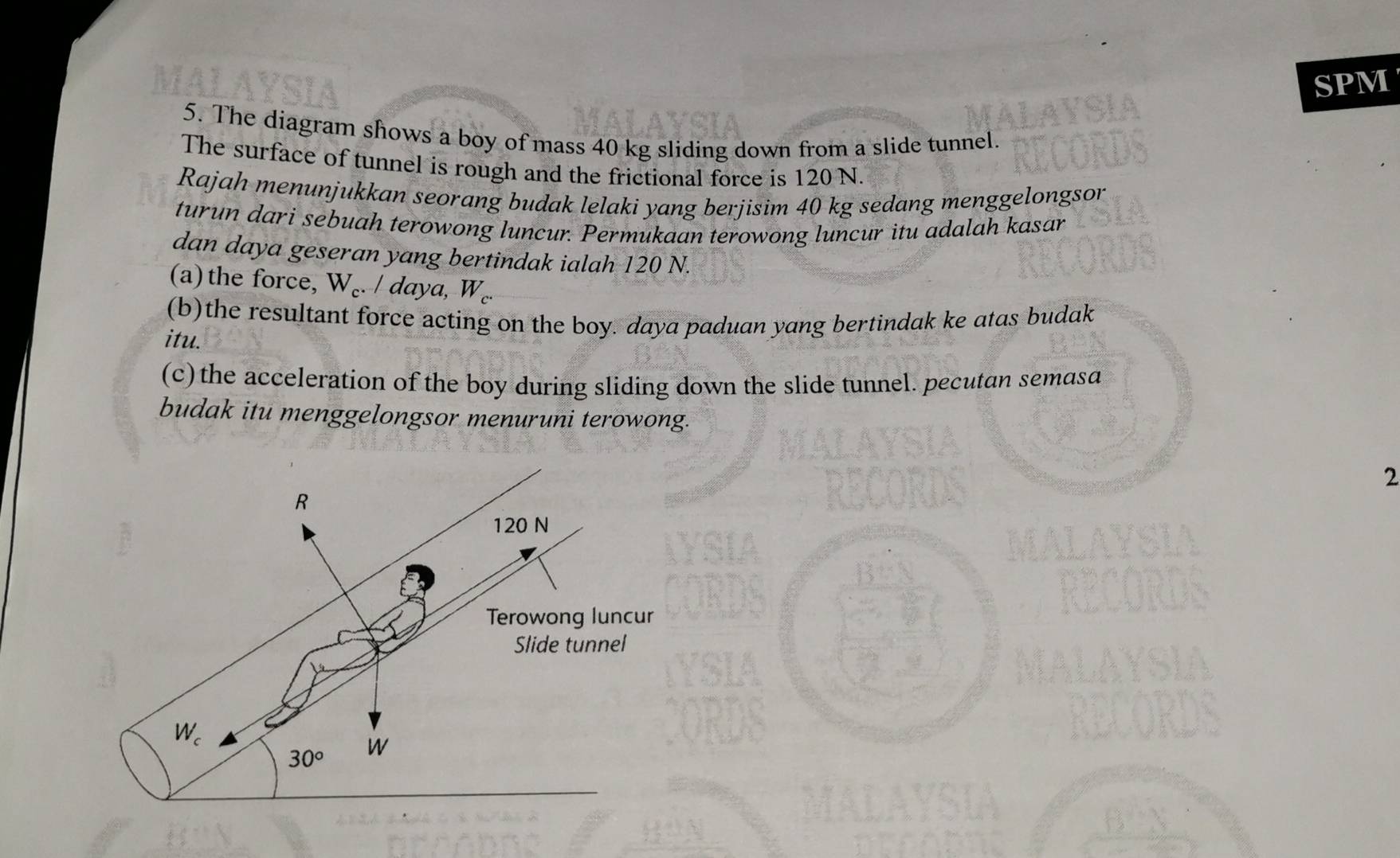 SPM
5. The diagram shows a boy of mass 40 kg sliding down from a slide tunnel.
The surface of tunnel is rough and the frictional force is 120 N.
Rajah menunjukkan seorang budak lelaki yang berjisim 40 kg sedang menggelongson
turun dari sebuah terowong luncur. Permukaan terowong luncur itu adalah kasar
dan daya geseran yang bertindak ialah 120 N.
(a)the force, W_c. / daya W
(b)the resultant force acting on the boy. daya paduan yang bertindak ke atas budak
itu.
(c) the acceleration of the boy during sliding down the slide tunnel. pecutan semasa
budak itu menggelongsor menuruni terowong.
2