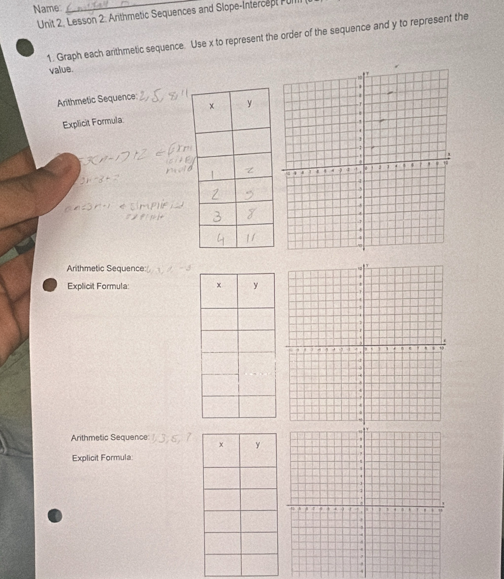 Name 
Unit 2. Lesson 2: Arithmetic Sequences and Slope-Intercept Fu 
1. Graph each arithmetic sequence. Use x to represent the order of the sequence and y to represent the 
value. 
Arithmetic Sequence: 
Explicit Formula 
Arithmetic Sequence: 
Explicit Formula 
Arithmetic Sequence 
Explicit Formula: 
A