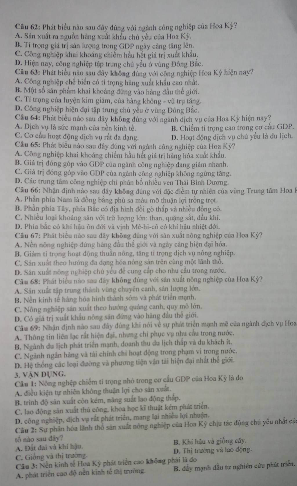 Phát biểu nào sau đây đúng với ngành công nghiệp của Hoa Kỳ?
A. Sản xuất ra nguồn hàng xuất khẩu chủ yếu của Hoa Kỳ.
B. Tỉ trọng giá trị sản lượng trong GDP ngày cảng tăng lên.
C. Công nghiệp khai khoáng chiếm hầu hết giá trị xuất khẩu.
D. Hiện nay, công nghiệp tập trung chủ yếu ở vùng Đông Bắc.
Câu 63: Phát biểu nào sau đây không đúng với công nghiệp Hoa Kỳ hiện nay?
A. Công nghiệp chế biến có tỉ trọng hàng xuất khẩu cao nhất.
B. Một số sản phẩm khai khoáng đứng vào hàng đầu thế giới.
C. Tỉ trọng của luyện kim giảm, của hàng không - vũ trụ tăng.
D. Công nghiệp hiện đại tập trung chủ yếu ở vùng Đông Bắc.
Câu 64: Phát biểu nào sau đây không đúng với ngành dịch vụ của Hoa Kỳ hiện nay?
A. Dịch vụ là sức mạnh của nền kinh tế. B. Chiếm ti trọng cao trong cơ cấu GDP.
C. Cơ cấu hoạt động dịch vụ rất đa dạng. D. Hoạt động dịch vụ chủ yếu là du lịch.
Câu 65: Phát biểu nào sau dây đúng với ngành công nghiệp của Hoa Kỳ?
A. Công nghiệp khai khoáng chiếm hầu hết giá trị hàng hóa xuất khẩu.
B. Giá trị đóng góp vào GDP của ngành công nghiệp đang giảm nhanh.
C. Giá trị đóng góp vào GDP của ngành công nghiệp không ngừng tăng.
D. Các trung tâm công nghiệp chi phân bố nhiều ven Thái Bình Dương.
Câu 66: Nhận định nào sau dây không đúng với đặc điểm tự nhiên của vùng Trung tâm Hoa h
A. Phần phía Nam là đồng bằng phù sa màu mỡ thuận lợi trồng trọt.
B. Phần phía Tây, phía Bắc có địa hình đồi gò thấp và nhiều đồng cỏ.
C. Nhiều loại khoáng sản với trữ lượng lớn: than, quặng sắt, dầu khí.
D. Phía bắc có khí hậu ôn đới và vịnh Mê-hi-cô có khí hậu nhiệt đới.
Câu 67: Phát biểu nào sau đây không đúng với sản xuất nông nghiệp của Hoa Kỳ?
A. Nền nông nghiệp đứng hàng đầu thế giới và ngày càng hiện đại hóa.
B. Giảm ti trọng hoạt động thuần nông, tăng tỉ trọng dịch vụ nông nghiệp.
C. Sản xuất theo hướng đa dạng hóa nông sản trên cùng một lãnh thổ.
D. Sản xuất nông nghiệp chủ yếu để cung cấp cho nhu cầu trong nước.
Câu 68: Phát biểu nào sau đây không đúng với sản xuất nông nghiệp của Hoa Kỳ?
A. Sản xuất tập trung thành vùng chuyên canh, sản lượng lớn.
B. Nền kinh tế hàng hóa hình thành sớm và phát triển mạnh.
C. Nông nghiệp sản xuất theo hướng quảng canh, quy mô lớn.
D. Có giá trị xuất khẩu nông sản đứng vào hàng đầu thể giới.
Câu 69: Nhận định nào sau đây đúng khi nói về sự phát triển mạnh mẽ của ngành dịch vụ Hoa
A. Thông tin liên lạc rất hiện đại, nhưng chỉ phục vụ nhu cầu trong nước.
B. Ngành du lịch phát triển mạnh, doanh thu du lịch thấp và du khách ít.
C. Ngành ngân hàng và tải chính chi hoạt động trong phạm vi trong nước.
D. Hệ thống các loại đường và phương tiện vận tải hiện đại nhất thế giới.
3. Vận Dụng.
Câu 1: Nông nghệp chiếm tỉ trọng nhỏ trong cơ cấu GDP của Hoa Kỳ là do
A. điều kiện tự nhiên không thuận lợi cho sản xuất.
B. trình độ sản xuất còn kém, năng suất lao động thấp.
C. lao động sản xuất thủ công, khoa học kĩ thuật kém phát triển.
D. công nghiệp, dịch vụ rắt phát triển, mang lại nhiều lợi nhuận.
Câu 2: Sự phân hóa lãnh thổ sản xuất nông nghiệp của Hoa Kỳ chịu tác động chủ yếu nhất của
tố nào sau đây?
A. Đất đai và khí hậu. B. Khí hậu và giống cây.
C. Giống và thị trường. D. Thị trường và lao động.
Câu 3: Nền kinh tế Hoa Kỳ phát triển cao không phải là do
A. phát triển cao độ nền kinh tế thị trường. B. đầy mạnh đầu tư nghiên cứu phát triển.
