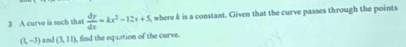 A curve is such that  dy/dx =kx^2-12x+5 where k is a constant. Given that the curve passes through the points
(1,-3) and (3,11) find the equation of the curve.