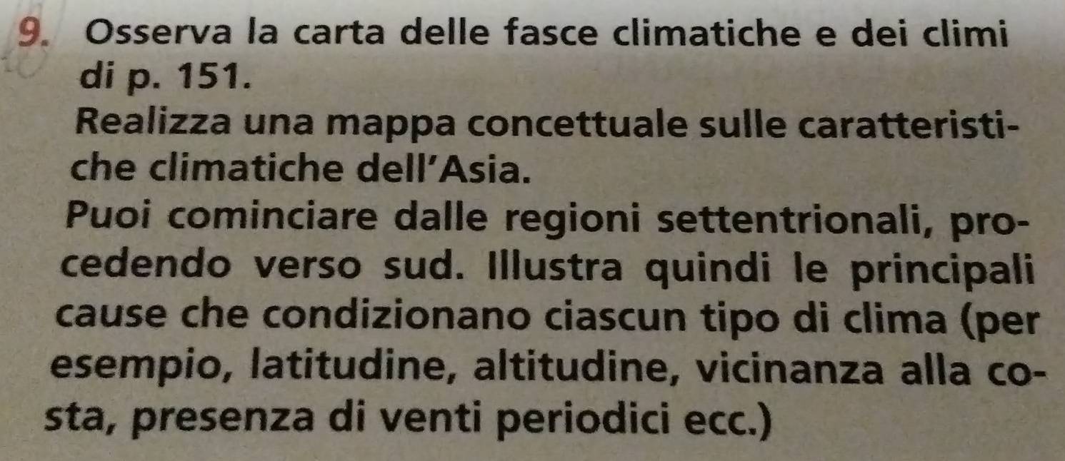 Osserva la carta delle fasce climatiche e dei climi 
di p. 151. 
Realizza una mappa concettuale sulle caratteristi- 
che climatiche dell’Asia. 
Puoi cominciare dalle regioni settentrionali, pro- 
cedendo verso sud. Illustra quindi le principali 
cause che condizionano ciascun tipo di clima (per 
esempio, latitudine, altitudine, vicinanza alla co- 
sta, presenza di venti periodici ecc.)