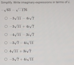 Simplify. Write imaginary expressions in terms of £.
-sqrt(63)-sqrt(-176)
-3sqrt(11)-4isqrt(7)
-3sqrt(11)+4isqrt(7)
-4sqrt(11)-3isqrt(7)
-3sqrt(7)-4isqrt(11)
4sqrt(11)+3isqrt(7)
-3sqrt(7)+4isqrt(11)