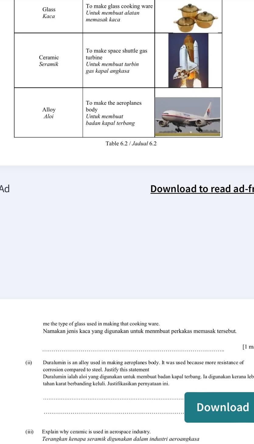To make glass cooking ware 
Ad Download to read ad-f 
me the type of glass used in making that cooking ware. 
Namakan jenis kaca yang digunakan untuk menmbuat perkakas memasak tersebut. 
_ 
[1 m 
(ii) Duralumin is an alloy used in making aeroplanes body. It was used because more resistance of 
corrosion compared to steel. Justify this statement 
Duralumin ialah aloi yang digunakan untuk membuat badan kapal terbang. Ia digunakan kerana leb 
tahan karat berbanding keluli. Justifikasikan pernyataan ini. 
_ 
_ 
Download 
(ii) Explain why ceramic is used in aerospace industry. 
Terangkan kenapa seramik digunakan dalam industri aeroangkasa