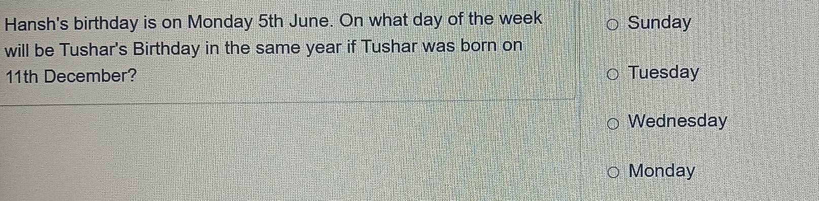 Hansh's birthday is on Monday 5th June. On what day of the week Sunday
will be Tushar's Birthday in the same year if Tushar was born on
11th December? Tuesday
Wednesday
Monday