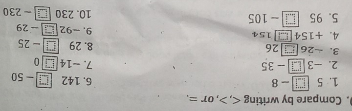 ). Compare by writing , , or =. 
1. 5 :__ - 8 6. 142 beginarrayr a+indes =_ b _ b _ c s - - 50
2. -3 - 35 7. -14 □ 0 
3. -26■ 26 8. 29 beginarrayr wises frac  25
4. +154 】 154 9. -92 □ - 29
5. 95 beginarrayr a+c+d+ (□ +c)/a b - 105 10. 230 □ 230