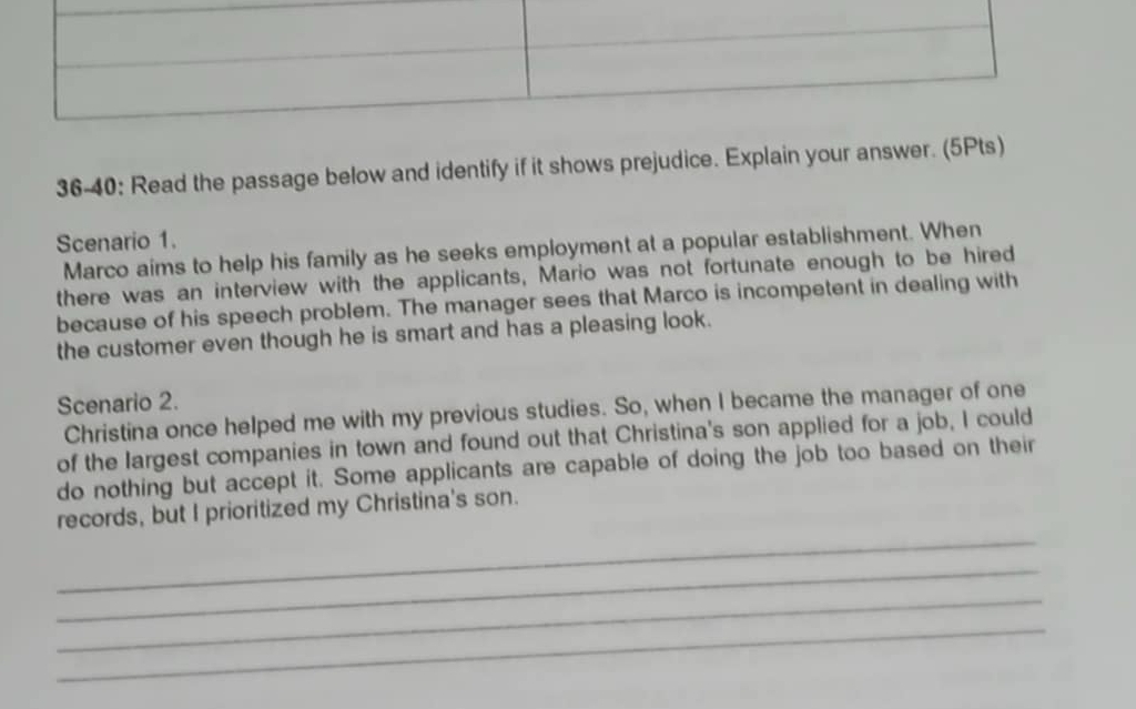 36-40: Read the passage below and identify if it shows prejudice. Explain your answer. (5Pts) 
Scenario 1. 
Marco aims to help his family as he seeks employment at a popular establishment. When 
there was an interview with the applicants, Mario was not fortunate enough to be hired 
because of his speech problem. The manager sees that Marco is incompetent in dealing with 
the customer even though he is smart and has a pleasing look. 
Scenario 2. 
Christina once helped me with my previous studies. So, when I became the manager of one 
of the largest companies in town and found out that Christina's son applied for a job, I could 
do nothing but accept it. Some applicants are capable of doing the job too based on their 
_ 
records, but I prioritized my Christina's son. 
_ 
_ 
_