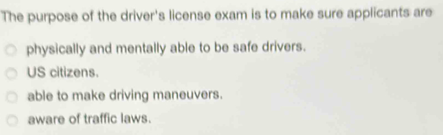 The purpose of the driver's license exam is to make sure applicants are
physically and mentally able to be safe drivers.
US citizens.
able to make driving maneuvers.
aware of traffic laws.