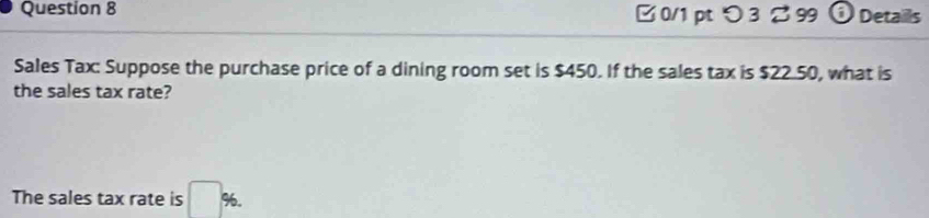 □ 0/1 pt つ 3 %99 frac overline B Details 
Sales Tax: Suppose the purchase price of a dining room set is $450. If the sales tax is $22.50, what is 
the sales tax rate? 
The sales tax rate is □ %