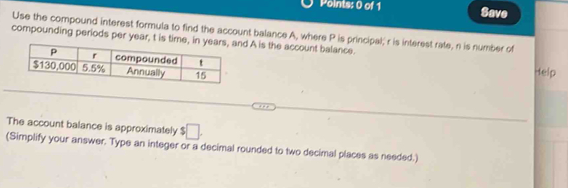 Save 
Use the compound interest formula to find the account balance A, where P is principal; r is interest rate, n is number of 
compounding periods per year, t is time, in ynd A is the account balance. Help 
The account balance is approximately ? □ . 
(Simplify your answer. Type an integer or a decimal rounded to two decimal places as needed.)