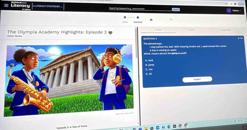 Achieve 1000
Literacy # LITERACY STRATEGIES Search by keyword e.g., environment Patricia -
R
READ RESPOND
The Olympia Academy Highlights: Episode 3 10-00 40/TEB VOCABULARY
Factione Fantay 4 1 4
QUESTION 4
pisode says:
I stay behind the wall. Wild cheering breaks out. I peek around the corner.
A boy is waving an apple.
h means almost the same as peek?
A. look
B. jump
C. run
D. sit
SUB MIT
Episode 3: A Tale of Twins