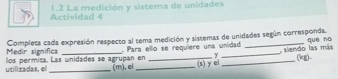 1.2 La medición y sistema de unidades 
Actividad 4 
Completa cada expresión respecto al tema medición y sistemas de unidades según corresponda. 
que no 
_ 
Medir significa _. Para ello se requiere una unidad_ 
y _, siendo las más 
los permita. Las unidades se agrupan en 
_ 
(kg). 
utilizadas, el_ (m), el _(s) y el