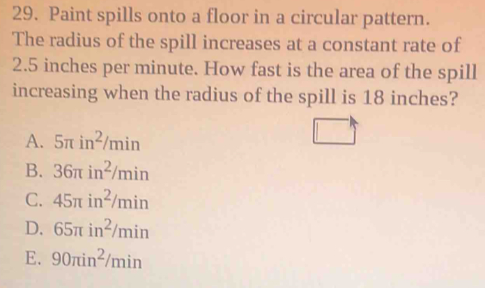 Paint spills onto a floor in a circular pattern.
The radius of the spill increases at a constant rate of
2.5 inches per minute. How fast is the area of the spill
increasing when the radius of the spill is 18 inches?
A. 5π in^2/min
B. 36π in^2/min
C. 45π in^2/min
D. 65π in^2/min
E. 90π in^2/min