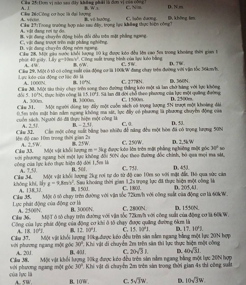 Câu 25:E Dơn vị nào sau đây không phải là đơn vị của công?
A. J. B. W.s. C. N/m. D. N.m.
Câu 26:Công cơ học là đại lượng
A. vécto. B. vô hướng. C. luôn dương. D. không âm.
Câu 27:Trong trường hợp nào sau đây, trọng lực không thực hiện công?
A. vật đang rơi tự do.
B. vật đang chuyền động biến đổi đều trên mặt phẳng ngang.
Cộ vật đang trượt trên mặt phẳng nghiêng.
D. vật đang chuyển động ném ngang.
Câu 28. Một gàu nước khối lượng 10 kg được kéo đều lên cao 5m trong khoảng thời gian 1
phút 40 giây. Lấy g=10m/s^2. Công suất trung bình của lực kéo bằng
A. 4W. B. 6W. C. 5W. D. 7W.
Câu 29. Một ô tô có công suất của động cơ là 100kW đang chạy trên đường với vận tốc 36km/h.
Lực kéo của động cơ lúc đó là
A. 1000N. B. 10^4N. C. 2778N. D. 360N.
Câu 30. Một tàu thủy chạy trên song theo đường thẳng kéo một sả lan chở hàng với lực không
đổi 5. 10^3N , thực hiện công là 15.10^6J T. Sà lan đã dời chỗ theo phương của lực một quãng đường
A. 300m. B. 3000m. C. 1500m. D. 2500m.
Câu 31. Một người dùng tay đầy một cuốn sách có trọng lượng 5N trượt một khoảng dài
0,5m trên mặt bàn nằm ngang không ma sát, lực đẩy có phương là phương chuyển động của
cuốn sách. Người đó đã thực hiện một công là
A. 2,5J. B. - 2,5J. C. 0. D. 5J.
Câu 32. Cần một công suất bằng bao nhiêu đề nâng đều một hòn đá có trọng lượng 50N
lên độ cao 10m trong thời gian 2s
A. 2,5W. B. 25W. C. 250W. D. 2,5kW
Câu 33. Một vật khối lượng m=3kg được kéo lên trên mặt phẳng nghiêng một góc 30° so
với phương ngang bởi một lực không đổi 50N dọc theo đường dốc chính, bỏ qua mọi ma sát,
công của lực kéo thực hiện độ dời 1,5m là
A. 7,5J. B. 50J. C. 75J. D. 45J.
Câu 34. Một vật khối lượng 2kg rơi tự do từ độ cao 10m so với mặt đất. Bỏ qua sức cản
không khí, lấy g=9,8m/s^2 F. Sau khoảng thời gian 1,2s trọng lực đã thực hiện một công là
A. 138,3J. B. 150J. C. 180J.
D. 205,4J.
Câu 35. Một ô tô chạy trên đường với vận tốc 72km/h với công suất của động cơ là 60kW.
Lực phát động của động cơ là
A. 2500N. B. 3000N. C. 2800N. D. 1550N.
Câu 36. MộT ô tô chạy trên đường với vận tốc 72km/h với công suất của động cơ là 60kW.
Công của lực phát động của động cơ khi ô tô chạy được quãng đường 6km là
A. 18. 10^6J. B. 2 10^6J. C. 15.10^6J. D. 17.10^6J.
Câu 37. Một vật khối lượng 10kg được kéo đều trên sản nằm ngang bằng một lực 20N hợp
với phương ngang một góc 30° T. Khi vật di chuyển 2m trên sàn thì lực thực hiện một công
A. 20J. B. 40J. C. 20sqrt(3)J. D. 40sqrt(3)J.
Câu 38. Một vật khối lượng 10kg được kéo đều trên sản nằm ngang bằng một lực 20N hợp
với phương ngang một góc 30°. Khi vật di chuyển 2m trên sàn trong thời gian 4s thì công suất
của lực là
A. 5W. B. 10W. C. 5sqrt(3)W. D. 10sqrt(3)W.