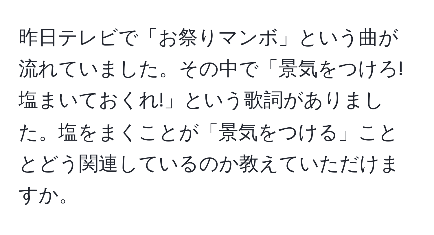 昨日テレビで「お祭りマンボ」という曲が流れていました。その中で「景気をつけろ!塩まいておくれ!」という歌詞がありました。塩をまくことが「景気をつける」こととどう関連しているのか教えていただけますか。