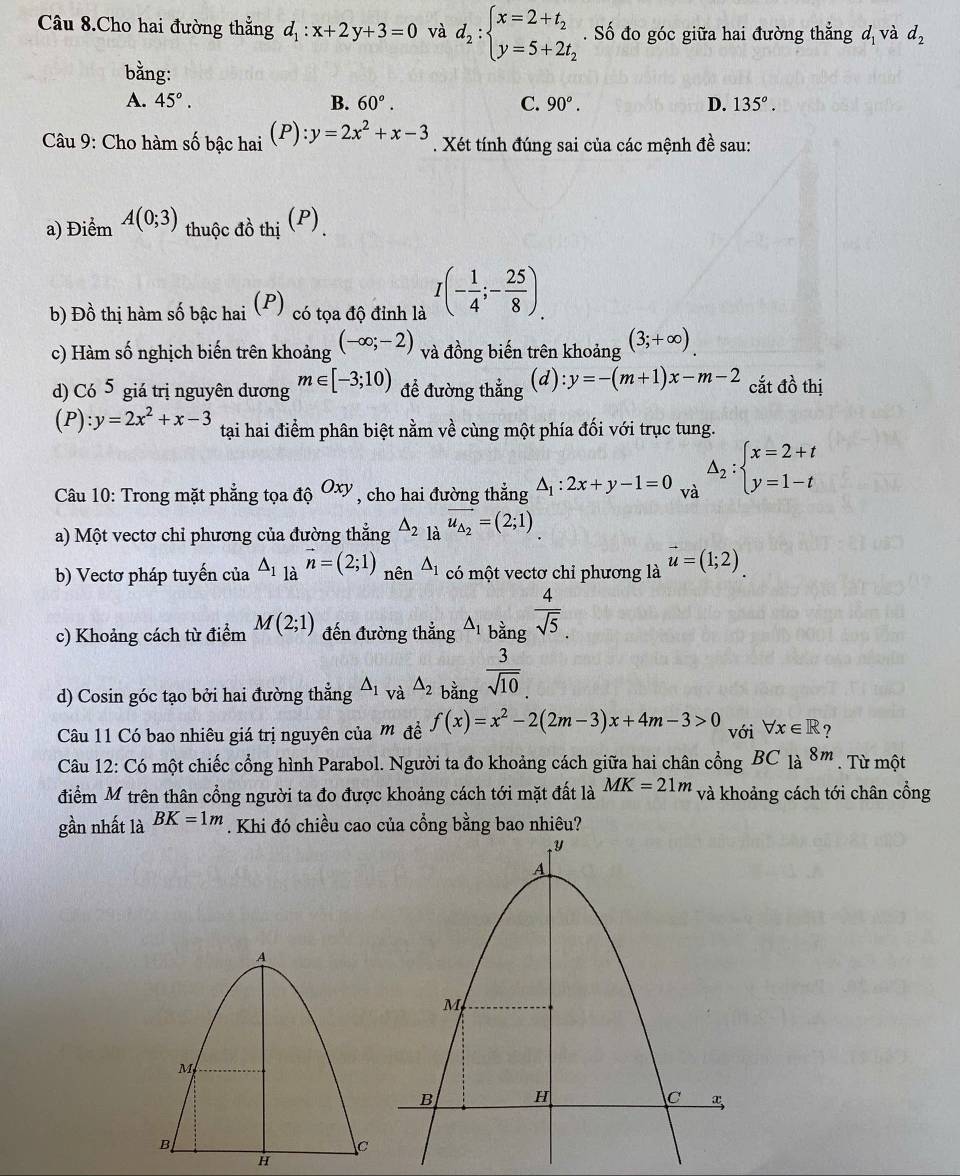 Câu 8.Cho hai đường thẳng d_1:x+2y+3=0 và d_2:beginarrayl x=2+t_2 y=5+2t_2endarray.. Số đo góc giữa hai đường thẳng d_1 và d_2
bằng:
A. 45°. B. 60°. C. 90°. D. 135°.
Câu 9: Cho hàm số bậc hai (P) :y=2x^2+x-3. Xét tính đúng sai của các mệnh đề sau:
a) Điểm A(0;3) thuộc đồ thị (P)
b) Đồ thị hàm số bậc hai (P) có tọa độ đỉnh là I(- 1/4 ;- 25/8 ).
c) Hàm số nghịch biến trên khoảng (-∈fty ;-2) và đồng biến trên khoảng (3;+∈fty )
d) Có 5 giá trị nguyên dương m∈ [-3;10) để đường thẳng (a l):y=-(m+1)x-m-2 cắt đồ thị
(P):y=2x^2+x-3 tại hai điểm phân biệt nằm về cùng một phía đối với trục tung.
Câu 10: Trong mặt phẳng tọa độ Oxy , cho hai đường thẳng △ _1:2x+y-1=0 và Delta _2:beginarrayl x=2+t y=1-tendarray.
a) Một vectơ chỉ phương của đường thẳng △ _2 là vector u_△ _2=(2;1)
b) Vectơ pháp tuyến của △ _1_avector n=(2;1) nên △ _1 có một vectơ chỉ phương là vector u=(1;2)
c) Khoảng cách từ điểm M(2;1) đến đường thẳng △ _1bingfrac  4/sqrt(5) .
d) Cosin góc tạo bởi hai đường thắng △ _1 và △ _2 bằng  3/sqrt(10) 
Câu 11 Có bao nhiêu giá trị nguyên của m đề f(x)=x^2-2(2m-3)x+4m-3>0 với forall x∈ R ?
Câu 12: Có một chiếc cổng hình Parabol. Người ta đo khoảng cách giữa hai chân cổng BC_1a 8m. Từ một
điểm M trên thân cổng người ta đo được khoảng cách tới mặt đất là MK=21m và khoảng cách tới chân cổng
gần nhất là BK=1m. Khi đó chiều cao của cổng bằng bao nhiêu?