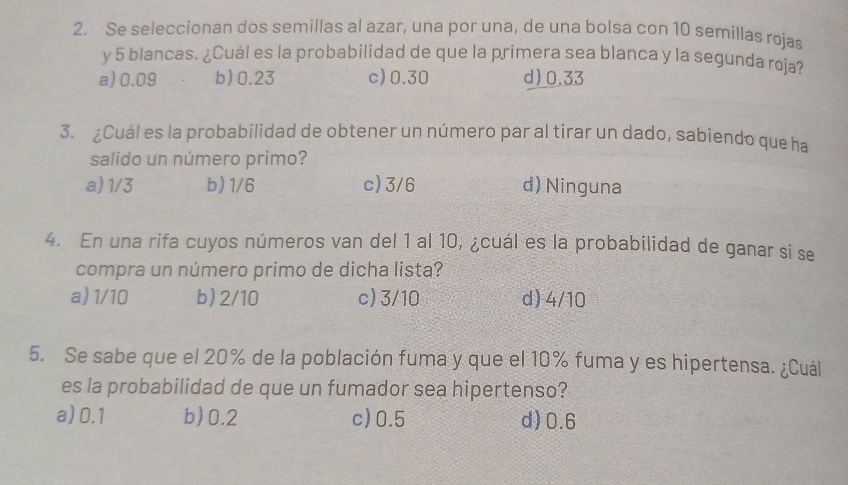 Se seleccionan dos semillas al azar, una por una, de una bolsa con 10 semillas rojas
y 5 blancas. ¿Cuál es la probabilidad de que la primera sea blanca y la segunda roja?
a) 0.09 b) 0.23 c) 0.30 d) 0.33
3. ¿Cuál es la probabilidad de obtener un número par al tirar un dado, sabiendo que ha
salido un número primo?
a) 1/3 b) 1/6 c) 3/6 d) Ninguna
4. En una rifa cuyos números van del 1 al 10, ¿cuál es la probabilidad de ganar si se
compra un número primo de dicha lista?
a) 1/10 b) 2/10 c) 3/10 d) 4/10
5. Se sabe que el 20% de la población fuma y que el 10% fuma y es hipertensa. ¿Cuál
es la probabilidad de que un fumador sea hipertenso?
a) 0.1 b) 0.2 c) 0.5 d) 0.6