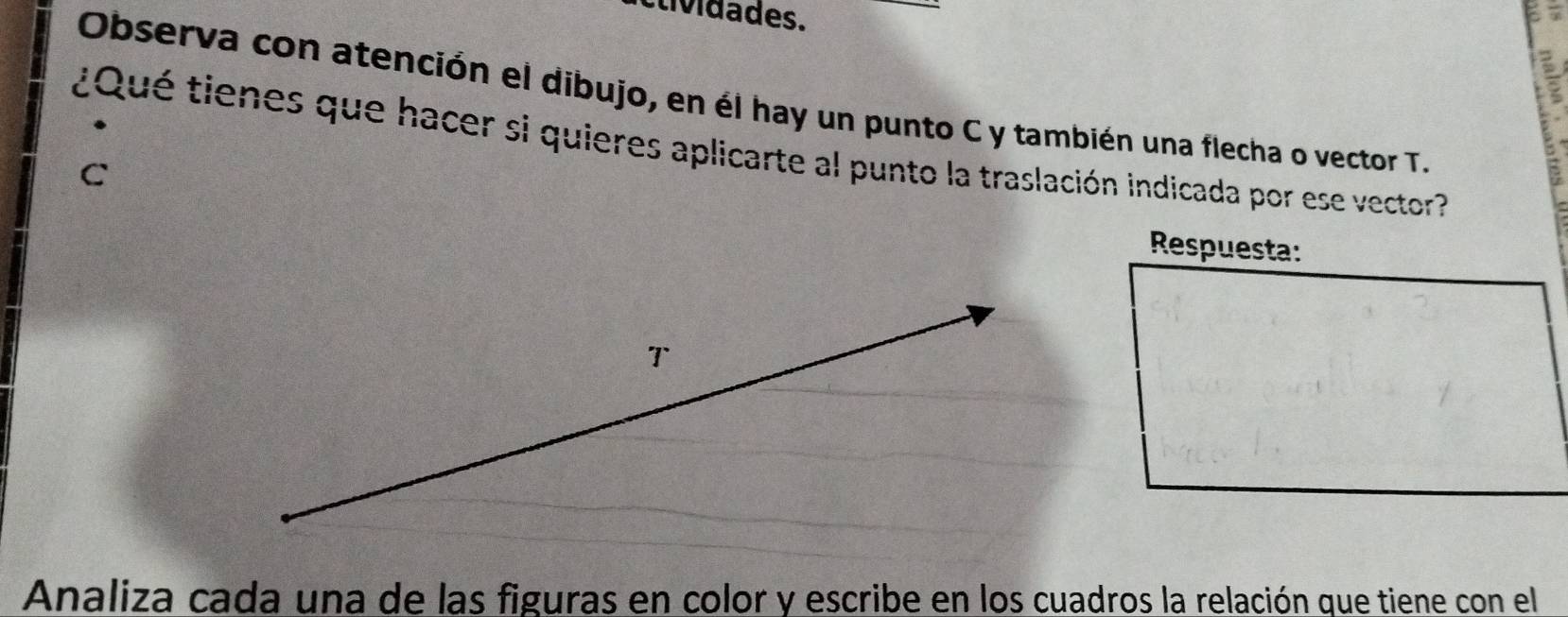 clividades. 
Observa con atención el dibujo, en él hay un punto C y también una flecha o vector T. 
¿Qué tienes que hacer si quieres aplicarte al punto la traslación indicada por ese vector? 
C 
Respuesta: 
T 
Analiza cada una de las figuras en color y escribe en los cuadros la relación que tiene con el