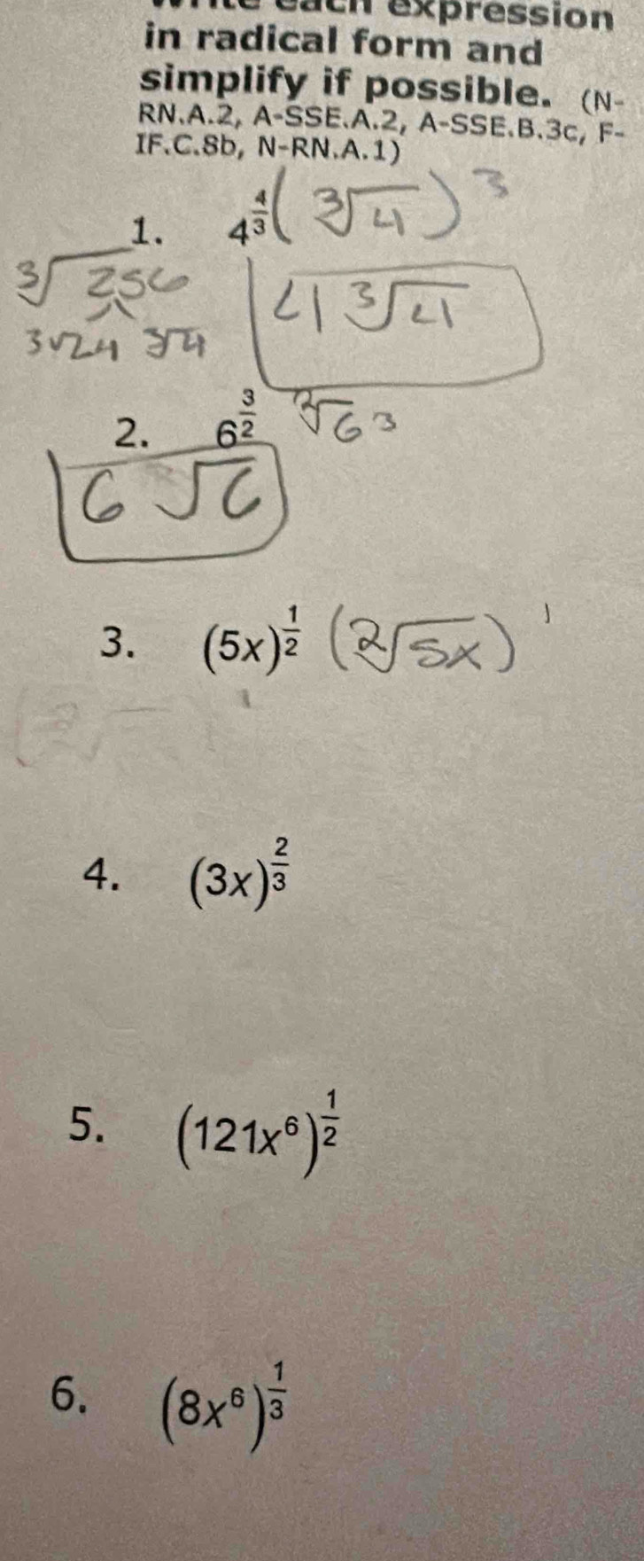 each expression 
in radical form and 
simplify if possible. (N- 
RN.A.2, A A-SSE.A.2, A-SSE E.B. 3c, F- 
IF.C. 8b, N-RN A.1) 
1. 4^(frac 4)3
2. 6^(frac 3)2
3. (5x)^ 1/2 
4. (3x)^ 2/3 
5. (121x^6)^ 1/2 
6. (8x^6)^ 1/3 