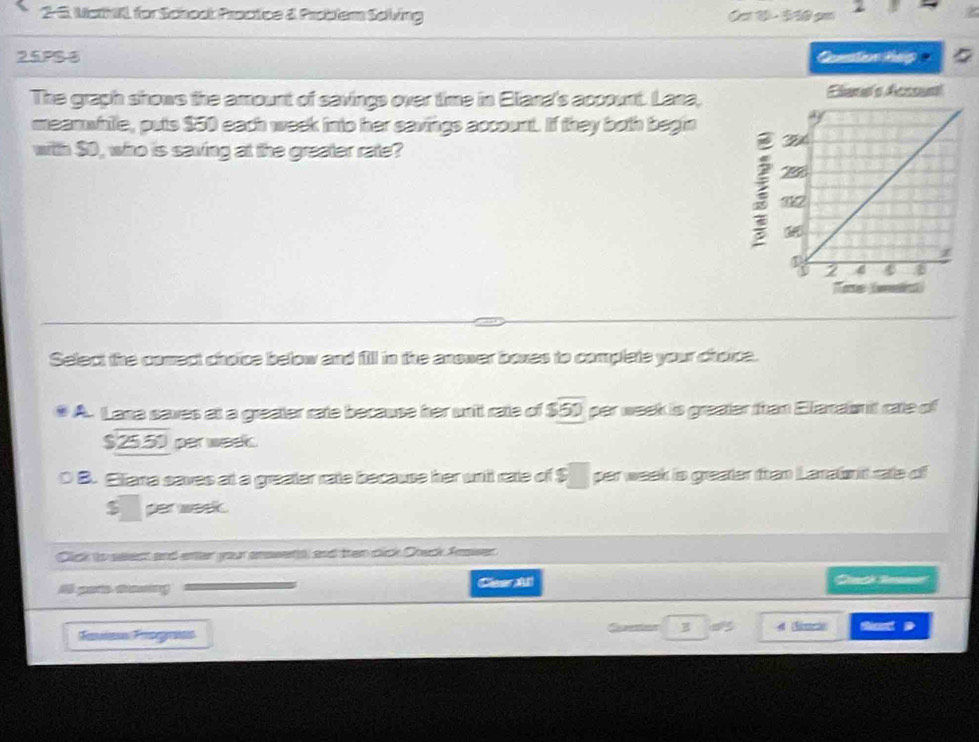 2-5. MathL for Schoot Practice & Problem Sclving
2
25PS-6 Quntion hep
The graph shows the amount of savings over time in Eliana's account. Lana, Elama's Acssual
meanwhile, puts $50 each week into her savings account. If they both begin
with $0, who is saving at the greater rate?
ere (welint
Select the comect choice below and fill in the anower boxes to complete your chorce.
A. Lane saves at a greater rate because her un't rate of $50 par week is greater than Elacais it rate of
$25.50 per week.
。 B. Eliana saves at a greater rate because her un it rate of ! $□ par week is greater ftan Lanaint rate of
$ per week.
Click to seect and enter your ansset, and ten cick Check Fasser
i pats sng ClearA Canch Senme
Sans Frngaas Speter
D