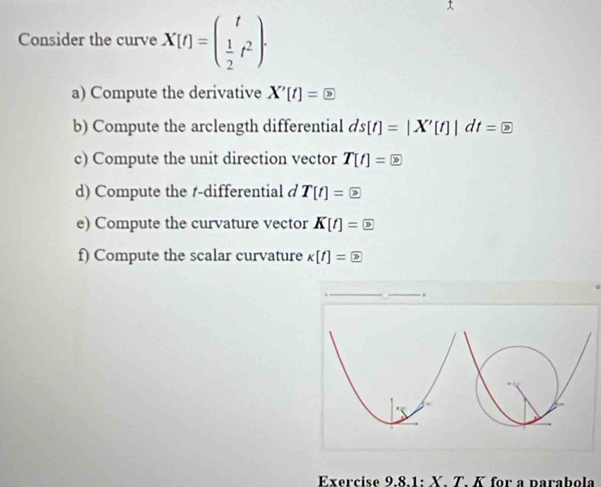 Consider the curve X[t]=beginpmatrix t  1/2 t^2endpmatrix. 
a) Compute the derivative X'[t]= enclosecircle2
b) Compute the arclength differential ds[t]=|X'[t]|dt= enclosecircle2
c) Compute the unit direction vector T[t]= ?
d) Compute the t -differential d T[t]= ?
e) Compute the curvature vector K[t]= ?
f) Compute the scalar curvature K[t]= 2. 
Exercise 9.8.1: X. T. K for a parabola