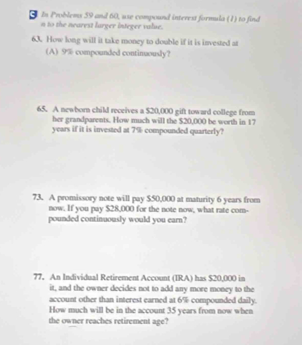 In Problems 59 and 60, use compound interest formula (1) to find 
n to the nearest larger integer value. 
63. How long will it take money to double if it is invested at 
(A) 9% compounded continuously? 
65. A newborn child receives a $20,000 gift toward college from 
her grandparents. How much will the $20,000 be worth in 17
years if it is invested at 7% compounded quarterly? 
73. A promissory note will pay $50,000 at maturity 6 years from 
now. If you pay $28,000 for the note now, what rate com- 
pounded continuously would you earn? 
77. An Individual Retirement Account (IRA) has $20,000 in 
it, and the owner decides not to add any more money to the 
account other than interest earned at 6% compounded daily. 
How much will be in the account 35 years from now when 
the owner reaches retirement age?