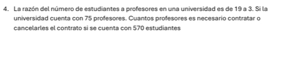 La razón del número de estudiantes a profesores en una universidad es de 19 a 3. Si la 
universidad cuenta con 75 profesores. Cuantos profesores es necesario contratar o 
cancelarles el contrato si se cuenta con 570 estudiantes