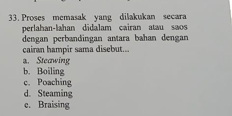 Proses memasak yang dilakukan secara
perlahan-lahan didalam cairan atau saos
dengan perbandingan antara bahan dengan
cairan hampir sama disebut...
a. Steawing
b. Boiling
c. Poaching
d. Steaming
e. Braising