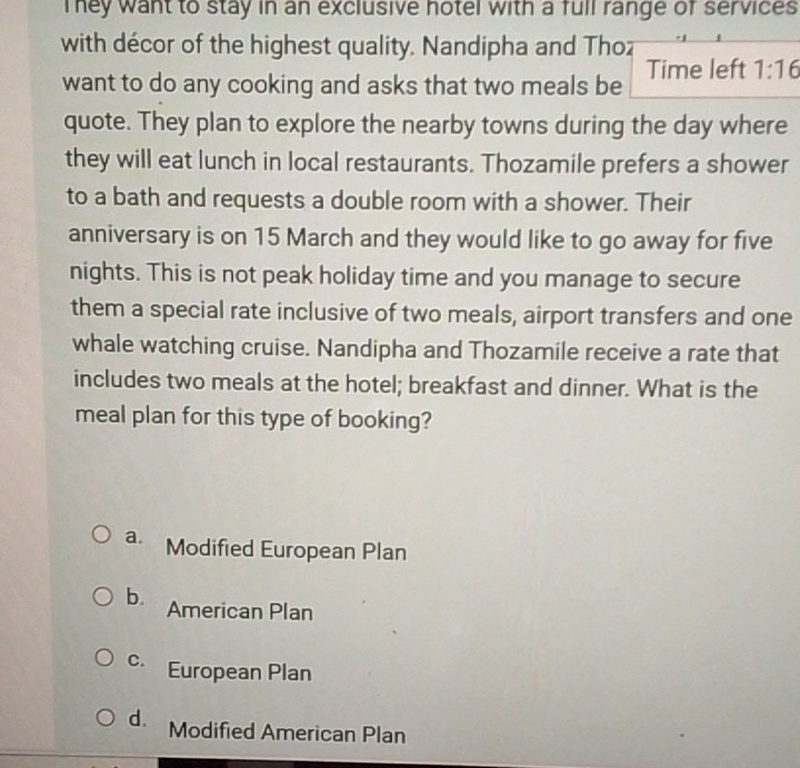 They want to stay in an exclusive hotel with a full range of services 
with décor of the highest quality. Nandipha and Thoz
want to do any cooking and asks that two meals be Time left 1:16
quote. They plan to explore the nearby towns during the day where
they will eat lunch in local restaurants. Thozamile prefers a shower
to a bath and requests a double room with a shower. Their
anniversary is on 15 March and they would like to go away for five
nights. This is not peak holiday time and you manage to secure
them a special rate inclusive of two meals, airport transfers and one
whale watching cruise. Nandipha and Thozamile receive a rate that
includes two meals at the hotel; breakfast and dinner. What is the
meal plan for this type of booking?
a. Modified European Plan
b. American Plan
c European Plan
d. Modified American Plan