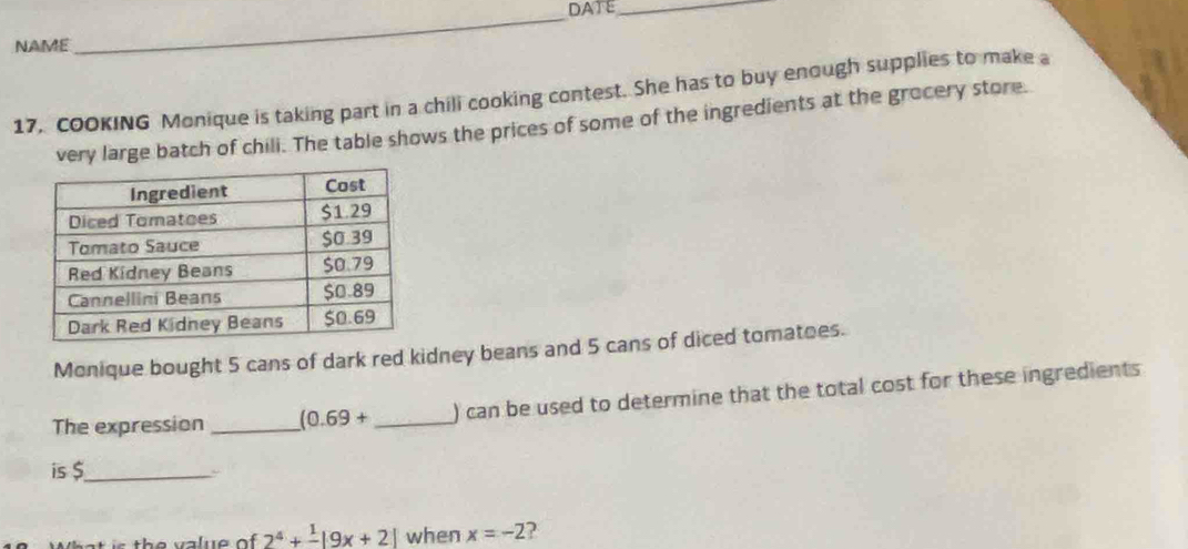 DATE_ 
NAME 
17. coOKING Monique is taking part in a chili cooking contest. She has to buy enough supplies to make a 
very large batch of chili. The table shows the prices of some of the ingredients at the grocery store. 
Monique bought 5 cans of dark red kidney beans and 5 cans of diced tomatoes. 
The expression_ (0.69+ _ ) can be used to determine that the total cost for these ingredients 
is $ _ 
r th e v a lue of 2^4+frac 1|9x+2| when x=-2