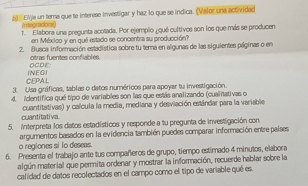 Elija un tema que te interese investigar y haz lo que se indica. (Valor una actividad 
integradora) 
1. Elabora una pregunta acotada. Por ejemplo ¿qué cultivos son los que más se producen 
en México y en qué estado se concentra su producción? 
2. Busca información estadística sobre tu tema en algunas de las siguientes páginas o en 
otras fuentes confiables. 
OCDE: 
INEGI 
CEPAL 
3. Usa gráficas, tablas o datos numéricos para apoyar tu investigación. 
4. Identifica qué tipo de variables son las que estás analizando (cualitativas o 
cuantitativas) y calcula la media, mediana y desviación estándar para la variable 
cuantitati va. 
5. Interpreta los datos estadísticos y responde a tu pregunta de investigación con 
argumentos basados en la evidencia también puedes comparar información entre países 
o regiones si lo deseas. 
6. Presenta el trabajo ante tus compañeros de grupo, tiempo estimado 4 minutos, elabora 
algún material que permita ordenar y mostrar la información, recuerde hablar sobre la 
calidad de datos recolectados en el campo como el tipo de variable qué es.