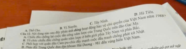 D. Hả Tiên,
B. Vị Xuyên. C. Tây Ninh.
Él Cău 12. Nội dụng nào sau đây phản ảnh đẳng hoạt động bảo vệ chủ quyên của Việt Nam năm 19887
A. Thổ Chu,
A. Chiến đầu chống lại cuộc tấn công xâm lược của Trung Quốc trên đảo Gạc Ma
B. Tổ chức chiến đầu chồng quân xâm lược ở biên giới phía Tây Nam và phía Bắc.
C. Phối hợp với quân đân Cam-pu-chia đây mạnh cuộc đầu tranh chông phát xít Nhật
D. Phân đổi Trung Quốc đưa dân khoan Hải Dương - 981 đến vùng biên Việt Nam.
nhiên ó cơ sở vật