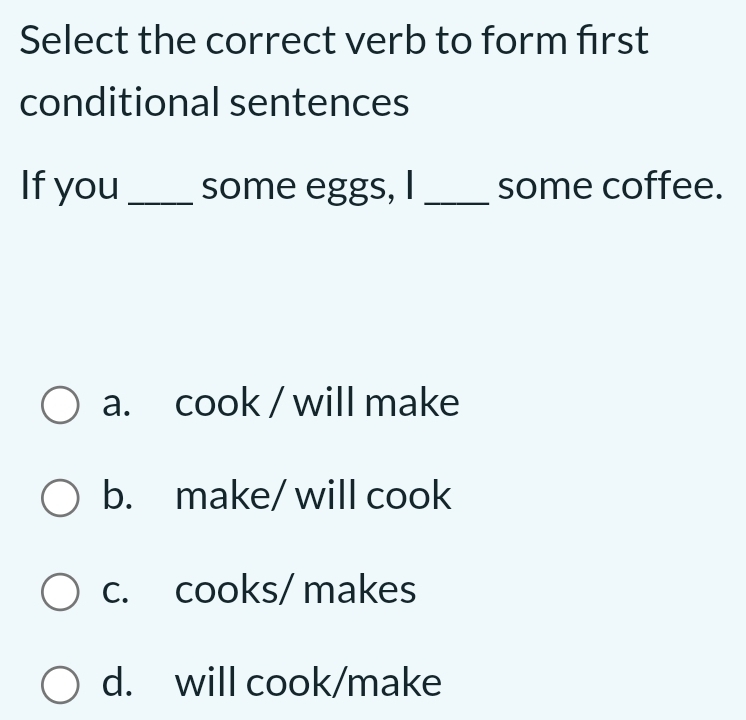 Select the correct verb to form first
conditional sentences
If you _some eggs, I _some coffee.
a. cook / will make
b. make/ will cook
c. cooks/ makes
d. will cook/make