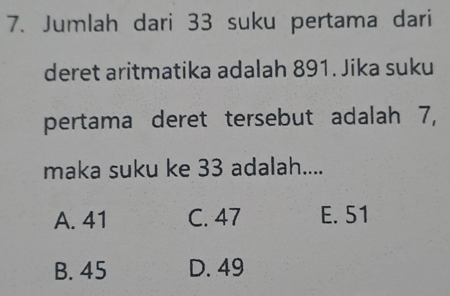 Jumlah dari 33 suku pertama dari
deret aritmatika adalah 891. Jika suku
pertama deret tersebut adalah 7,
maka suku ke 33 adalah....
A. 41 C. 47
E. 51
B. 45 D. 49