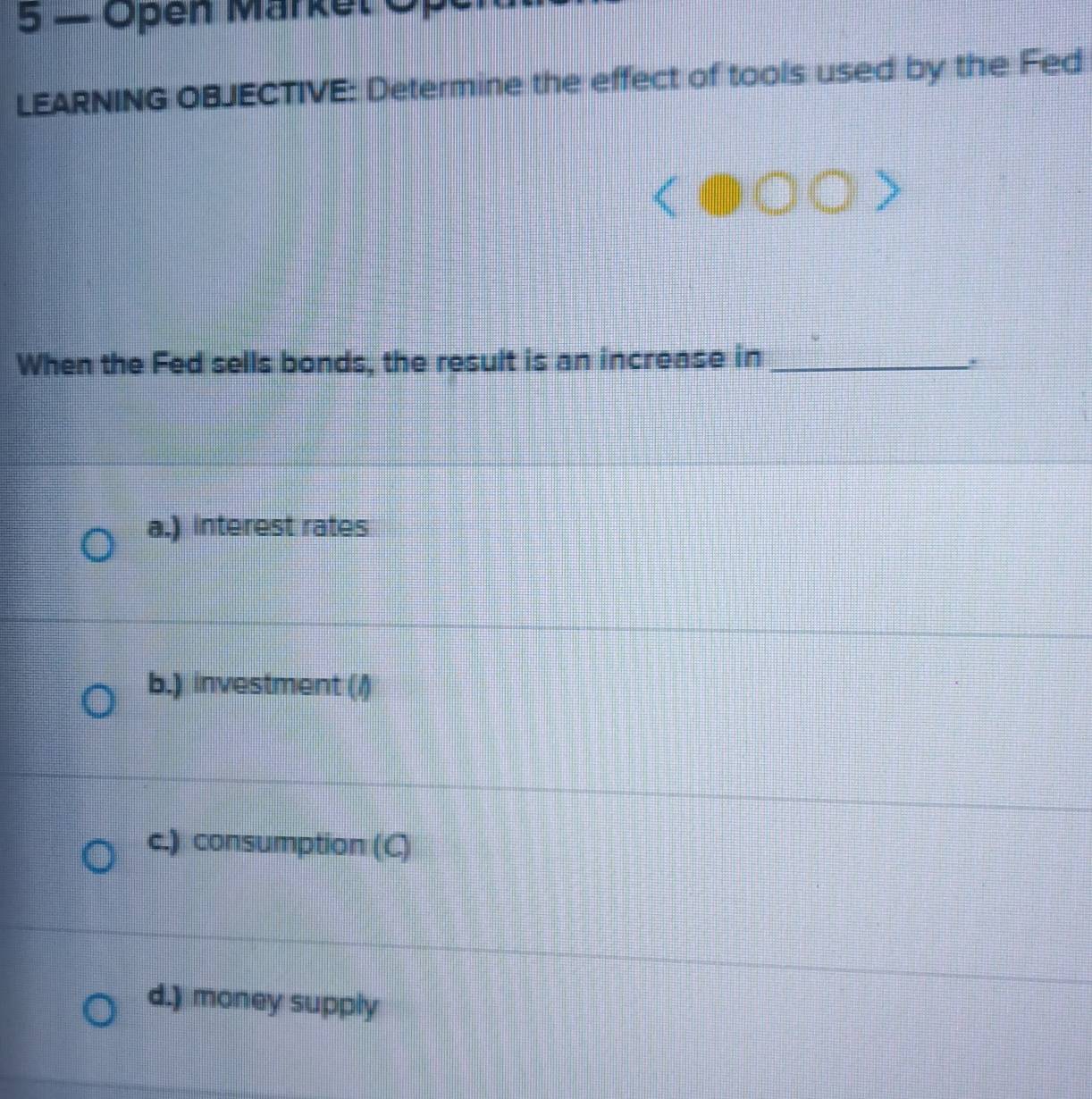 Open Markel Of
LEARNING OBJECTIVE: Determine the effect of tools used by the Fed
When the Fed sells bonds, the result is an increase in_
a.) interest rates
b.) investment (/)
c.) consumption (C)
d.) money supply