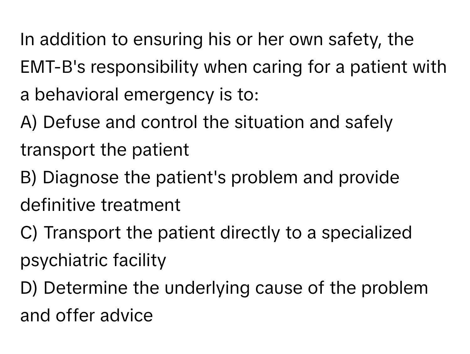 In addition to ensuring his or her own safety, the EMT-B's responsibility when caring for a patient with a behavioral emergency is to:

A) Defuse and control the situation and safely transport the patient 
B) Diagnose the patient's problem and provide definitive treatment 
C) Transport the patient directly to a specialized psychiatric facility 
D) Determine the underlying cause of the problem and offer advice