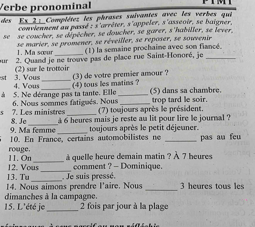 Verbe pronominal 
des_ Ex_2:_Complétez les phrases suivantes avec les verbes qui 
conviennent au passé : s'arrêter, s’appeler, s’asseoir, se baigner, 
se se coucher, se dépêcher, se doucher, se garer, s’habiller, se lever, 
se marier, se promener, se réveiller, se reposer, se souvenir 
1. Ma sœur (1) la semaine prochaine avec son fiancé. 
ur 2. Quand je ne trouve pas de place rue Saint-Honoré, je_ 
(2) sur le trottoir 
st 3. Vous _(3) de votre premier amour ? 
4. Vous 
(4) tous les matins ? 
à 5. Ne dérange pas ta tante. Elle _(5) dans sa chambre. 
6. Nous sommes fatigués. Nous _trop tard le soir. 
s 7. Les ministres _(7) toujours après le président. 
8. Je_ à 6 heures mais je reste au lit pour lire le journal ? 
9. Ma femme _toujours après le petit déjeuner. 
10. En France, certains automobilistes ne _pas au feu 
rouge. 
11. On_ à quelle heure demain matin ? À 7 heures 
12. Vous _comment ? - Dominique. 
13. Tu _. Je suis pressé. 
14. Nous aimons prendre 1' aire. Nous _ 3 heures tous les 
dimanches à la campagne. 
15. L’été je_ 2 fois par jour à la plage