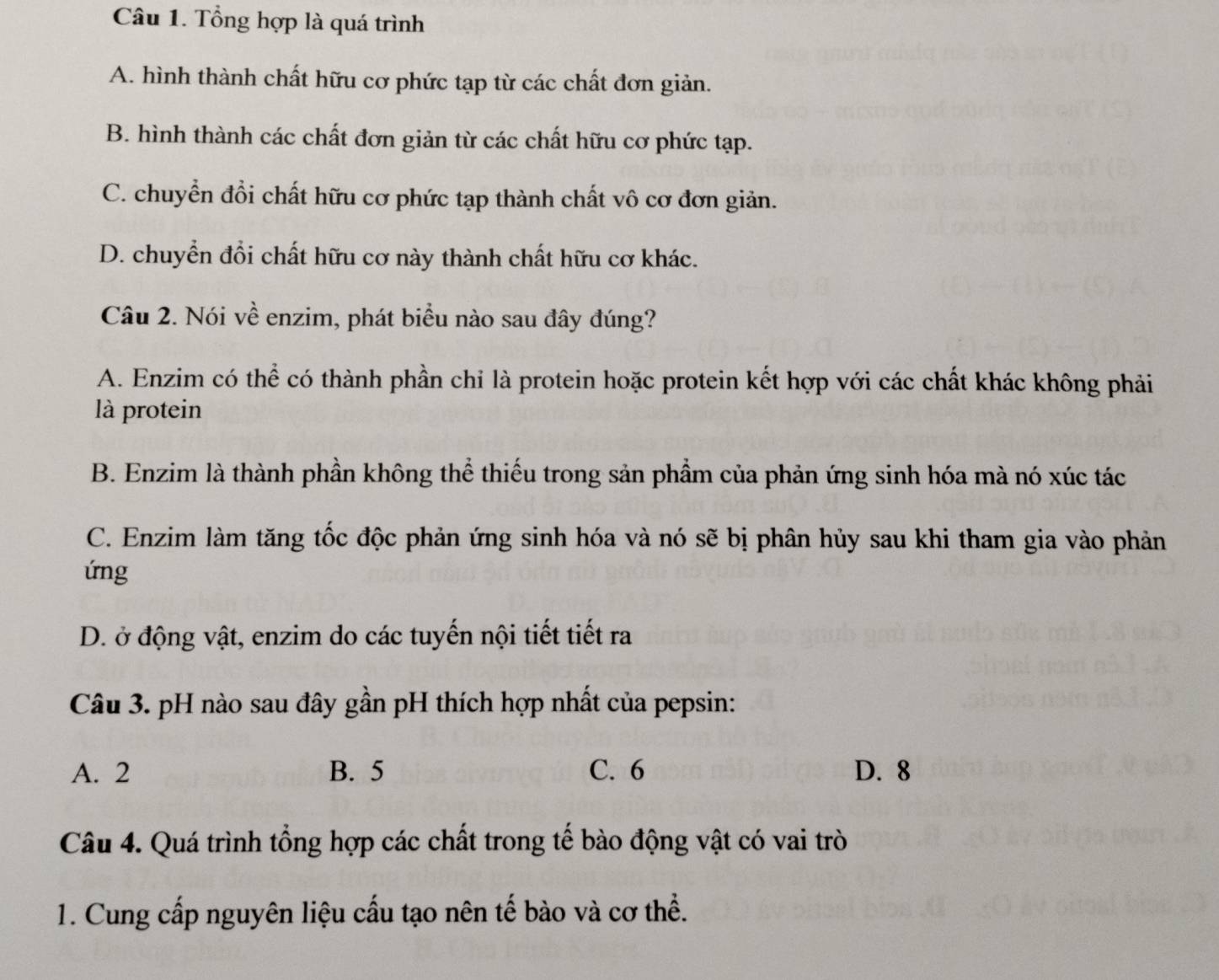 Tổng hợp là quá trình
A. hình thành chất hữu cơ phức tạp từ các chất đơn giản.
B. hình thành các chất đơn giản từ các chất hữu cơ phức tạp.
C. chuyển đổi chất hữu cơ phức tạp thành chất vô cơ đơn giản.
D. chuyển đổi chất hữu cơ này thành chất hữu cơ khác.
Câu 2. Nói về enzim, phát biểu nào sau đây đúng?
A. Enzim có thể có thành phần chỉ là protein hoặc protein kết hợp với các chất khác không phải
là protein
B. Enzim là thành phần không thể thiếu trong sản phầm của phản ứng sinh hóa mà nó xúc tác
C. Enzim làm tăng tốc độc phản ứng sinh hóa và nó sẽ bị phân hủy sau khi tham gia vào phản
ứng
D. ở động vật, enzim do các tuyến nội tiết tiết ra
Câu 3. pH nào sau đây gần pH thích hợp nhất của pepsin:
A. 2 B. 5 C. 6 D. 8
Câu 4. Quá trình tổng hợp các chất trong tế bào động vật có vai trò
1. Cung cấp nguyên liệu cấu tạo nên tế bào và cơ thể.