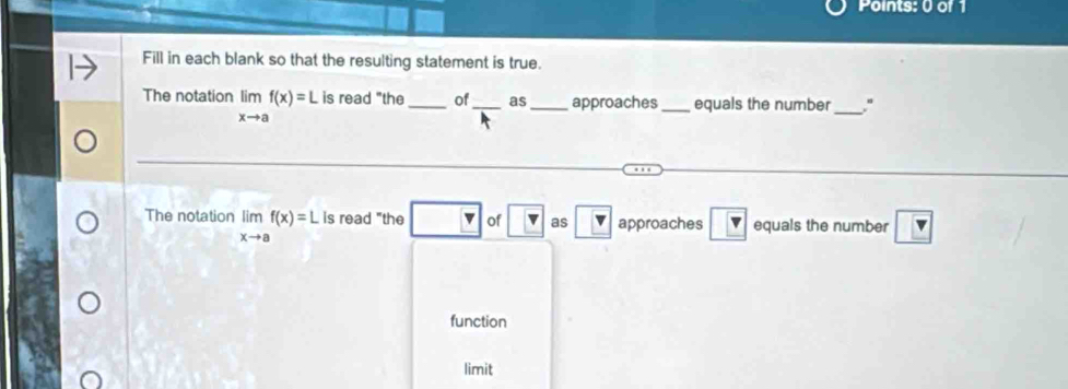 Fill in each blank so that the resulting statement is true. 
The notation limlimits _xto af(x)=L is read "the _of _as_ approaches _equals the number _." 
The notation limlimits _xto af(x)=L is read "the v of as boxed v approaches boxed v equals the number v
function 
limit