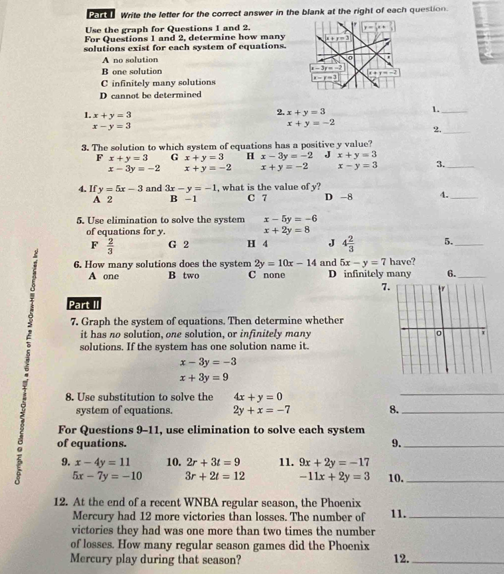 Write the letter for the correct answer in the blank at the right of each question.
Use the graph for Questions 1 and 2.
For Questions 1 and 2, determine how many
solutions exist for each system of equations.
A no solution
B one solution
C infinitely many solutions
D cannot be determined
1. x+y=3
2. x+y=3
1._
x-y=3
x+y=-2
2._
3. The solution to which system of equations has a positive y value?
F x+y=3 G x+y=3 H x-3y=-2 J x+y=3
x-3y=-2 x+y=-2 x+y=-2 x-y=3 3._
4. If y=5x-3 and 3x-y=-1 , what is the value of y?
A 2 B -1 C 7 D -8
4._
5. Use elimination to solve the system x-5y=-6
of equations for y. x+2y=8
F  2/3  G 2 H 4 J 4 2/3 
5._
6. How many solutions does the system 2y=10x-14 and 5x-y=7 have?
A one B two C none D infinitely many 6._
7.
Part II
7. Graph the system of equations. Then determine whether
it has no solution, one solution, or infinitely many 
solutions. If the system has one solution name it.
x-3y=-3
x+3y=9
8. Use substitution to solve the 4x+y=0
_
system of equations. 2y+x=-7 8._
For Questions 9-11, use elimination to solve each system
0 of equations. 9.__
9. x-4y=11 10. 2r+3t=9 11. 9x+2y=-17
-11x+2y=3
5x-7y=-10 3r+2t=12 10.
12. At the end of a recent WNBA regular season, the Phoenix
Mercury had 12 more victories than losses. The number of 11._
victories they had was one more than two times the number
of losses. How many regular season games did the Phoenix
Mercury play during that season? 12._