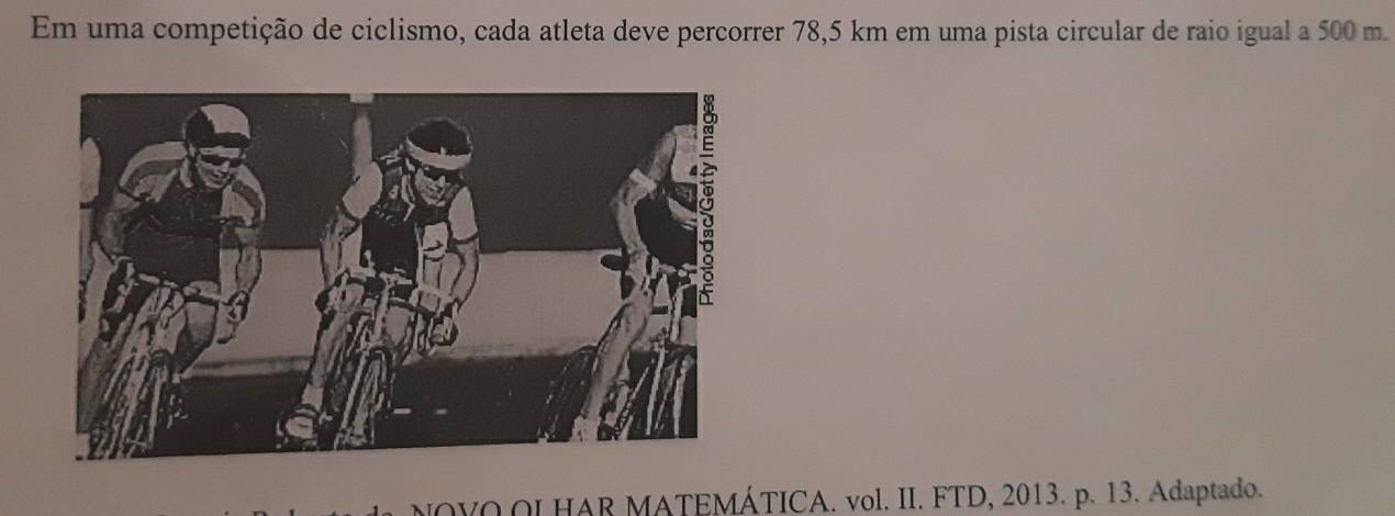 Em uma competição de ciclismo, cada atleta deve percorrer 78,5 km em uma pista circular de raio igual a 500 m. 
NOVO OL HAR MATEMÁTICA. vol. II. FTD, 2013. p. 13. Adaptado.