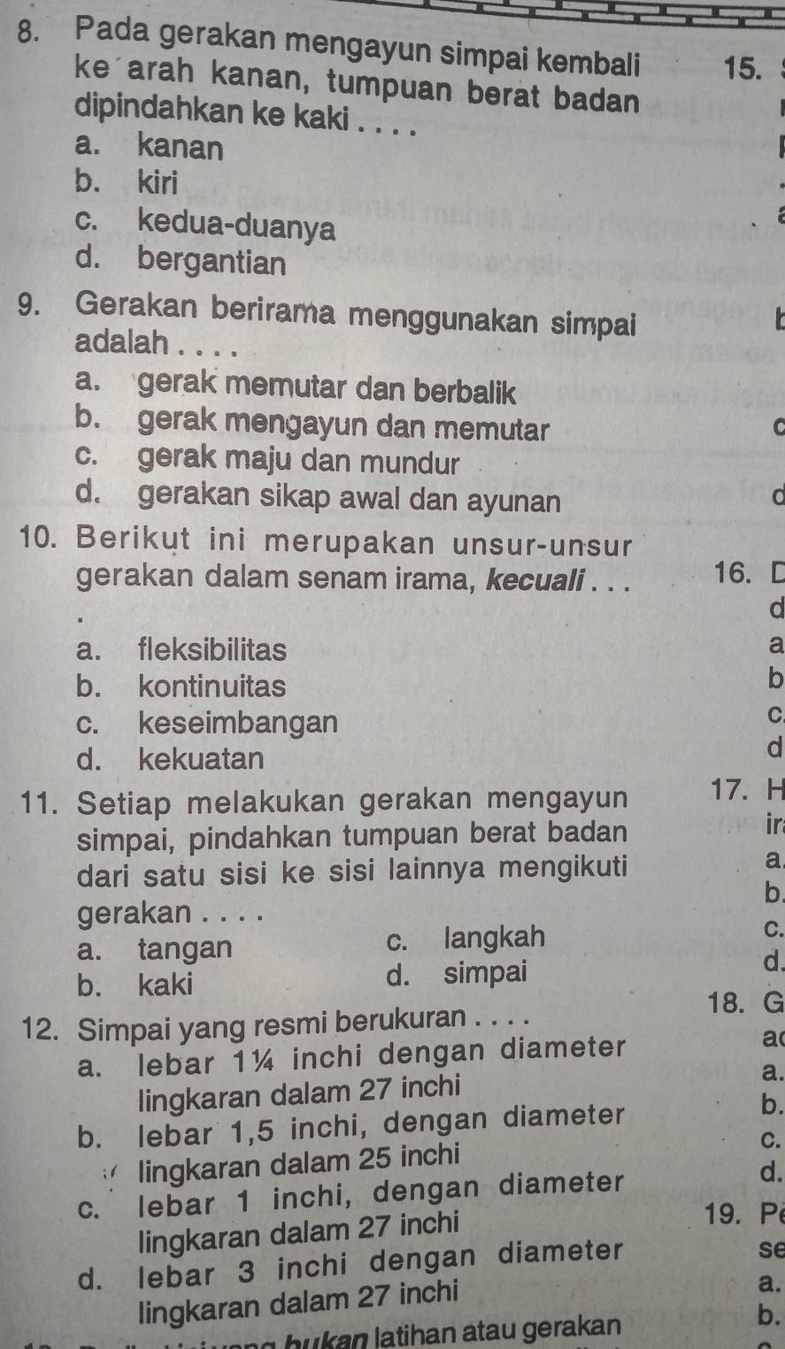 Pada gerakan mengayun simpai kembali 15.
ke arah kanan, tumpuan berat badan
dipindahkan ke kaki . . . .
a. kanan
b. kiri
c. kedua-duanya
d. bergantian
9. Gerakan berirama menggunakan simpai

adalah . . . .
a. gerak memutar dan berbalik
b. gerak mengayun dan memutar C
c. gerak maju dan mundur
d. gerakan sikap awal dan ayunan
10. Berikut ini merupakan unsur-unsur
gerakan dalam senam irama, kecuali . . . 16.
d
a. fleksibilitas a
b. kontinuitas
b
c. keseimbangan
C
d. kekuatan
d
11. Setiap melakukan gerakan mengayun 17. H
simpai, pindahkan tumpuan berat badan
ir
dari satu sisi ke sisi lainnya mengikuti
a
b.
gerakan . . . .
a. tangan c. langkah C.
b. kaki d. simpai
d.
18. G
12. Simpai yang resmi berukuran . . . .
a. lebar 1¼ inchi dengan diameter a
lingkaran dalam 27 inchi
a.
b. lebar 1,5 inchi, dengan diameter
b.
lingkaran dalam 25 inchi
C.
c. lebar 1 inchi, dengan diameter d.
lingkaran dalam 27 inchi
19. P
d. lebar 3 inchi dengan diameter
se
lingkaran dalam 27 inchi
a.
ang hukan latihan atau gerakan 
b.